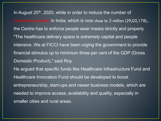 In August 20th, 2020, while in order to reduce the number of
coronavirus cases in India, which is now close to 3 million (29,02,178).,
the Centre has to enforce people wear masks strictly and properly.
"The healthcare delivery space is extremely capital and people
intensive. We at FICCI have been urging the government to provide
financial stimulus up to minimum three per cent of the GDP (Gross
Domestic Product)," said Roy.
He argued that specific funds like Healthcare Infrastructure Fund and
Healthcare Innovation Fund should be developed to boost
entrepreneurship, start-ups and newer business models, which are
needed to improve access, availability and quality, especially in
smaller cities and rural areas.
 