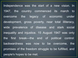 Independence was the start of a new vision. In
1947, the country commenced its march to
overcome the legacy of economic under
development, gross poverty, near total illiteracy,
wide prevalence of disease and stark social
inequality and injustice. 15 August 1947 was only
the first break—the end of political control:
backwardness was now to be overcome, the
promises of the freedom struggle to be fulfilled, and
people's hopes to be met.
 