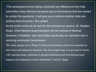 "The serological surveys being conducted are effective as they help
authorities make informed decisions about interventions that are needed
to contain the pandemic. It will give us an outlook whether India can
achieve herd immunity," Roy added.
As the world continues its race for the coronavirus vaccine, Dr. Sanjeev
Singh, Chief Medical Superintendent, Amrita Institute of Medical
Sciences, Faridabad, said vaccination would play an important role in
reducing community transmission.
"Six study groups are in Phase 3 trials and promising results are expected on
short-term and long-term immunity. The most urgent step is to go back to basics
with wearing masks, adhering to physical distancing and maintaining hand
hygiene and adequate surface disinfection," said Dr. Singh.
 