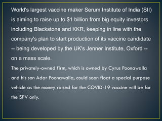 World's largest vaccine maker Serum Institute of India (SII)
is aiming to raise up to $1 billion from big equity investors
including Blackstone and KKR, keeping in line with the
company's plan to start production of its vaccine candidate
-- being developed by the UK's Jenner Institute, Oxford --
on a mass scale.
The privately-owned firm, which is owned by Cyrus Poonawalla
and his son Adar Poonawalla, could soon float a special purpose
vehicle as the money raised for the COVID-19 vaccine will be for
the SPV only.
 