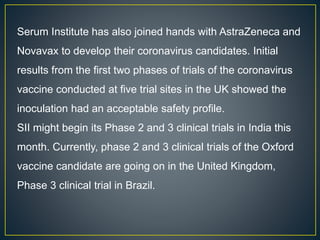 Serum Institute has also joined hands with AstraZeneca and
Novavax to develop their coronavirus candidates. Initial
results from the first two phases of trials of the coronavirus
vaccine conducted at five trial sites in the UK showed the
inoculation had an acceptable safety profile.
SII might begin its Phase 2 and 3 clinical trials in India this
month. Currently, phase 2 and 3 clinical trials of the Oxford
vaccine candidate are going on in the United Kingdom,
Phase 3 clinical trial in Brazil.
 