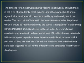 The timeline for a novel Coronavirus vaccine is all but set. Though there
is still a bit of uncertainty, most experts, and others who should know,
agree that a vaccine would become a reality by early next year, if not
earlier. The next point of interest in the vaccine seems to be the price at
which it would be made available to the public. That question is also being
slowly answered. On Friday, Serum Institute of India, the world’s largest
manufacturer of vaccines by volume, said at least 100 million doses of potentially
billions that it plans to produce, would be made available for as low as US$ 3
(less than Rs. 240) per dose. This is at par with the lowest price indications that
have been suggested till now for the different vaccine candidates currently under
development.
 