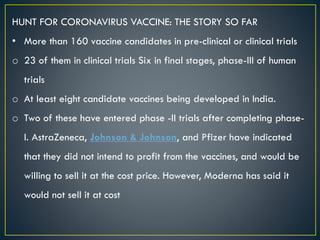 HUNT FOR CORONAVIRUS VACCINE: THE STORY SO FAR
• More than 160 vaccine candidates in pre-clinical or clinical trials
o 23 of them in clinical trials Six in final stages, phase-III of human
trials
o At least eight candidate vaccines being developed in India.
o Two of these have entered phase -II trials after completing phase-
I. AstraZeneca, Johnson & Johnson, and Pfizer have indicated
that they did not intend to profit from the vaccines, and would be
willing to sell it at the cost price. However, Moderna has said it
would not sell it at cost
 