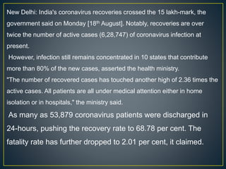 New Delhi: India's coronavirus recoveries crossed the 15 lakh-mark, the
government said on Monday [18th August]. Notably, recoveries are over
twice the number of active cases (6,28,747) of coronavirus infection at
present.
However, infection still remains concentrated in 10 states that contribute
more than 80% of the new cases, asserted the health ministry.
"The number of recovered cases has touched another high of 2.36 times the
active cases. All patients are all under medical attention either in home
isolation or in hospitals," the ministry said.
As many as 53,879 coronavirus patients were discharged in
24-hours, pushing the recovery rate to 68.78 per cent. The
fatality rate has further dropped to 2.01 per cent, it claimed.
 