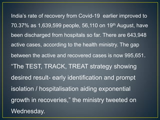 India’s rate of recovery from Covid-19 earlier improved to
70.37% as 1,639,599 people, 56,110 on 19th August, have
been discharged from hospitals so far. There are 643,948
active cases, according to the health ministry. The gap
between the active and recovered cases is now 995,651.
“The TEST, TRACK, TREAT strategy showing
desired result- early identification and prompt
isolation / hospitalisation aiding exponential
growth in recoveries,” the ministry tweeted on
Wednesday.
 