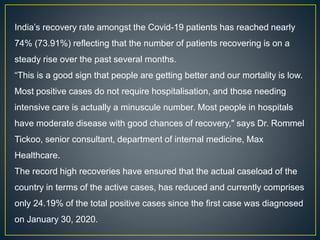 India’s recovery rate amongst the Covid-19 patients has reached nearly
74% (73.91%) reflecting that the number of patients recovering is on a
steady rise over the past several months.
“This is a good sign that people are getting better and our mortality is low.
Most positive cases do not require hospitalisation, and those needing
intensive care is actually a minuscule number. Most people in hospitals
have moderate disease with good chances of recovery," says Dr. Rommel
Tickoo, senior consultant, department of internal medicine, Max
Healthcare.
The record high recoveries have ensured that the actual caseload of the
country in terms of the active cases, has reduced and currently comprises
only 24.19% of the total positive cases since the first case was diagnosed
on January 30, 2020.
 