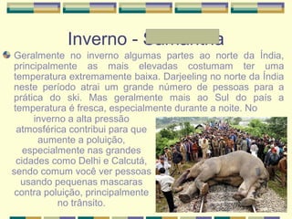 Inverno - Samantha
Geralmente no inverno algumas partes ao norte da Índia,
principalmente as mais elevadas costumam ter uma
temperatura extremamente baixa. Darjeeling no norte da Índia
neste período atrai um grande número de pessoas para a
prática do ski. Mas geralmente mais ao Sul do país a
temperatura é fresca, especialmente durante a noite. No
inverno a alta pressão
atmosférica contribui para que
aumente a poluição,
especialmente nas grandes
cidades como Delhi e Calcutá,
sendo comum você ver pessoas
usando pequenas mascaras
contra poluição, principalmente
no trânsito.
 