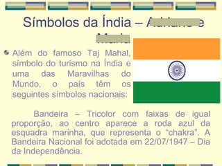 Símbolos da Índia – Adriane e
Maria
Além do famoso Taj Mahal,
símbolo do turismo na Índia e
uma das Maravilhas do
Mundo, o país têm os
seguintes símbolos nacionais:
Bandeira – Tricolor com faixas de igual
proporção, ao centro aparece a roda azul da
esquadra marinha, que representa o “chakra”. A
Bandeira Nacional foi adotada em 22/07/1947 – Dia
da Independência.
 