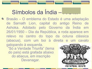Símbolos da Índia – A e Mª
Brasão – O emblema do Estado é uma adaptação
de Sarnath Lion, capital do antigo Reino de
Ashoka. Adotado pelo Governo da Índia em
26/01/1950 – Dia da República, a roda aparece em
relevo no centro do topo da coluna clássica
(abacus), com um boi à direita e um cavalo
galopando à esquerda.
“Só a Verdade Triunfa” (lema
do país) está grafada abaixo
do abacus, em inscrição
Devanagar.
 
