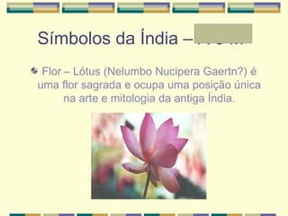 Símbolos da Índia – A e Mª
Flor – Lótus (Nelumbo Nucipera Gaertn?) é
uma flor sagrada e ocupa uma posição única
na arte e mitologia da antiga Índia.
 
