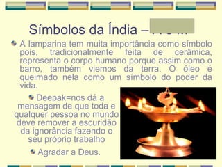 Símbolos da Índia – A e Mª
A lamparina tem muita importância como símbolo
pois, tradicionalmente feita de cerâmica,
representa o corpo humano porque assim como o
barro, também viemos da terra. O óleo é
queimado nela como um símbolo do poder da
vida.
Deepak=nos dá a
mensagem de que toda e
qualquer pessoa no mundo
deve remover a escuridão
da ignorância fazendo o
seu próprio trabalho
Agradar a Deus.
 