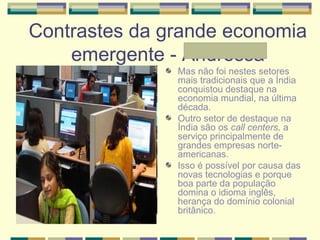 Contrastes da grande economia
emergente - Andressa
Mas não foi nestes setores
mais tradicionais que a Índia
conquistou destaque na
economia mundial, na última
década.
Outro setor de destaque na
Índia são os call centers, a
serviço principalmente de
grandes empresas norte-
americanas.
Isso é possível por causa das
novas tecnologias e porque
boa parte da população
domina o idioma inglês,
herança do domínio colonial
britânico.
 