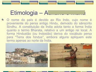 Etimologia – Adriane e Maria
O nome do país é devido ao Rio Indo, cujo nome é
proveniente do persa antigo Hindu, derivado do sânscrito
Sindhu. A constituição da Índia adota tanto a forma Índia
quanto o termo Bharata, relativo a um antigo rei local. A
forma Hindustão (ou Indostão) deriva do vocábulo persa
para "Terra dos hindus", embora alguns apliquem este
termo apenas ao norte da Índia.
 