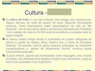 Cultura - Graziele
A cultura da Índia é uma das culturas mais antigas que conhecemos.
Alguns afirmam ter mais de quatro mil anos. Segundo informações
recentes, foram descobertos sítios arqueológicos no vale do Rio
Sarasvat - um rio que secou dado a permanente elevação dos Himalaias
- com cidades de mais de 20.000 anos de existência e completa rede de
água e esgoto.
A cultura indiana antiga dividia a sociedade em quatro categorias de
ofícios e quatro de idades. Esse sistema tem o nome de Sanatana
Dharma. Tal aspecto cultural gerou diversas distorções na sociedade
contemporânea e, apesar de oficialmente banido, continua sendo
infamemente praticado.
O povo indiano, apesar das diversidades como linguagem, arte, música
e cinema, são extremamente ligados à nação e aos ancestrais, o que os
torna uma sociedade muito tradicional.
 