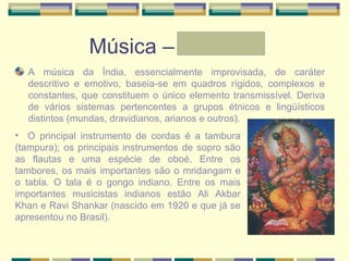 Música – Graziele
A música da Índia, essencialmente improvisada, de caráter
descritivo e emotivo, baseia-se em quadros rígidos, complexos e
constantes, que constituem o único elemento transmissível. Deriva
de vários sistemas pertencentes a grupos étnicos e lingüísticos
distintos (mundas, dravidianos, arianos e outros).
• O principal instrumento de cordas é a tambura
(tampura); os principais instrumentos de sopro são
as flautas e uma espécie de oboé. Entre os
tambores, os mais importantes são o mridangam e
o tabla. O tala é o gongo indiano. Entre os mais
importantes musicistas indianos estão Ali Akbar
Khan e Ravi Shankar (nascido em 1920 e que já se
apresentou no Brasil).
 