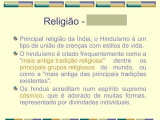 Religião - Letícia
Principal religião da Índia, o Hinduísmo é um
tipo de união de crenças com estilos de vida.
O hinduísmo é citado frequentemente como a
"mais antiga tradição religiosa" dentre os
principais grupos religiosos do mundo, ou
como a "mais antiga das principais tradições
existentes".
Os hindus acreditam num espírito supremo
cósmico, que é adorado de muitas formas,
representado por divindades individuais.
 
