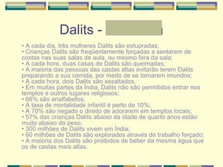 Dalits - Andressa
• A cada dia, três mulheres Dalits são estupradas;
• Crianças Dalits são freqüentemente forçadas a sentarem de
costas nas suas salas de aula, ou mesmo fora da sala;
• A cada hora, duas casas de Dalits são queimadas;
• A maioria das pessoas das castas altas evitarão terem Dalits
preparando a sua comida, por medo de se tornarem imundos;
• A cada hora, dois Dalits são assaltados.
• Em muitas partes da Índia, Dalits não são permitidos entrar nos
templos e outros lugares religiosos;
• 66% são analfabetos;
• A taxa de mortalidade infantil é perto de 10%;
• A 70% são negado o direito de adorarem em templos locais;
• 57% das crianças Dalits abaixo da idade de quarto anos estão
muito abaixo do peso;
• 300 milhões de Dalits vivem em Índia;
• 60 milhões de Dalits são explorados através do trabalho forçado;
• A maioria dos Dalits são proibidos de beber da mesma água que
os de castas mais altas.
 