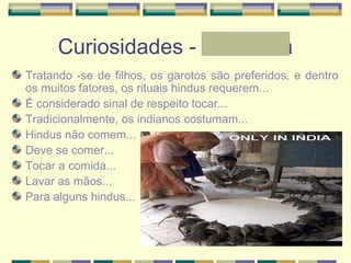 Curiosidades - Andressa
Tratando -se de filhos, os garotos são preferidos, e dentro
os muitos fatores, os rituais hindus requerem...
É considerado sinal de respeito tocar...
Tradicionalmente, os indianos costumam...
Hindus não comem...
Deve se comer...
Tocar a comida...
Lavar as mãos...
Para alguns hindus...
 