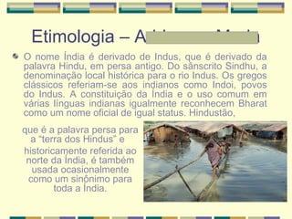 Etimologia – Adriane e Maria
O nome Índia é derivado de Indus, que é derivado da
palavra Hindu, em persa antigo. Do sânscrito Sindhu, a
denominação local histórica para o rio Indus. Os gregos
clássicos referiam-se aos indianos como Indoi, povos
do Indus. A constituição da Índia e o uso comum em
várias línguas indianas igualmente reconhecem Bharat
como um nome oficial de igual status. Hindustão,
que é a palavra persa para
a “terra dos Hindus” e
historicamente referida ao
norte da Índia, é também
usada ocasionalmente
como um sinônimo para
toda a Índia.
 