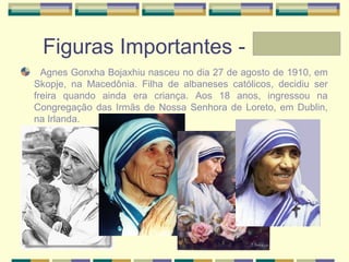 Figuras Importantes - Laura
Agnes Gonxha Bojaxhiu nasceu no dia 27 de agosto de 1910, em
Skopje, na Macedônia. Filha de albaneses católicos, decidiu ser
freira quando ainda era criança. Aos 18 anos, ingressou na
Congregação das Irmãs de Nossa Senhora de Loreto, em Dublin,
na Irlanda.
 