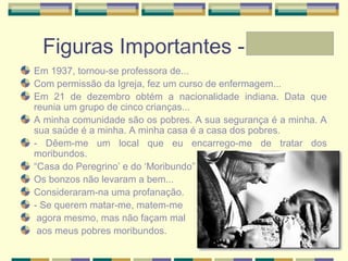 Figuras Importantes - Laura
Em 1937, tornou-se professora de...
Com permissão da Igreja, fez um curso de enfermagem...
Em 21 de dezembro obtém a nacionalidade indiana. Data que
reunia um grupo de cinco crianças...
A minha comunidade são os pobres. A sua segurança é a minha. A
sua saúde é a minha. A minha casa é a casa dos pobres.
- Dêem-me um local que eu encarrego-me de tratar dos
moribundos.
“Casa do Peregrino’ e do ‘Moribundo”
Os bonzos não levaram a bem...
Consideraram-na uma profanação.
- Se querem matar-me, matem-me
agora mesmo, mas não façam mal
aos meus pobres moribundos.
 