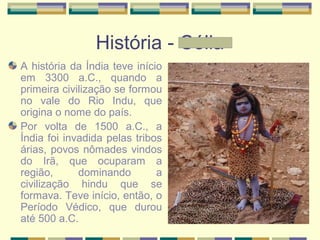 História - Célia
A história da Índia teve início
em 3300 a.C., quando a
primeira civilização se formou
no vale do Rio Indu, que
origina o nome do país.
Por volta de 1500 a.C., a
Índia foi invadida pelas tribos
árias, povos nômades vindos
do Irã, que ocuparam a
região, dominando a
civilização hindu que se
formava. Teve início, então, o
Período Védico, que durou
até 500 a.C.
 