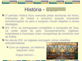 História - Célia
O período Védico ficou marcado pelas escrituras de hinos,
chamados de Vedas e encerrou quando ocorreram
transformações no país e surgiram novas religiões e novas
ideologias.
Em 1510, os portugueses completam a conquista de Goa,
na costa oeste do país. Sucessivamente, ingleses,
holandeses e franceses criam companhias de comércio com
as Índias.
No século XIX, os ingleses esmagam várias rebeliões
anticolonialistas.
Com os ingleses, os indianos
adquirem uma
língua comum...
 