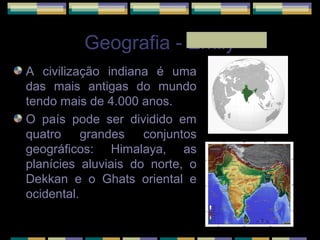 Geografia - Emily
A civilização indiana é uma
das mais antigas do mundo
tendo mais de 4.000 anos.
O país pode ser dividido em
quatro grandes conjuntos
geográficos: Himalaya, as
planícies aluviais do norte, o
Dekkan e o Ghats oriental e
ocidental.
 