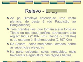 Relevo - Emily
Ao pé Himalaya estende-se uma vasta
planície, de oeste é (do Paquistão ao
Bangladeche).
Três grandes rios, que tomam a sua fonte ao
Tibete ou nos seus confins, atravessam esta
região: Indus (2 897 Km), Gange (2 510 Km)
e, ao extremo é, Brahmapoutre (2 897 Km)
Na Assam : solos medíocres, lavados, sobre
as superfícies elevadas
Na parte ocidental: solos inondables, mais
favoráveis à agricultura nas regiões baixas
 