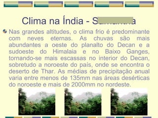 Clima na Índia - Samantha
Nas grandes altitudes, o clima frio é predominante
com neves eternas. As chuvas são mais
abundantes a oeste do planalto do Decan e a
sudoeste do Himalaia e no Baixo Ganges,
tornando-se mais escassas no interior do Decan,
sobretudo a noroeste do país, onde se encontra o
deserto de Thar. As médias de precipitação anual
varia entre menos de 135mm nas áreas desérticas
do noroeste e mais de 2000mm no nordeste.
 