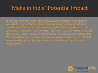 ‘Make in India’:Potential Impact
g) Business Mindset change: The strong government backing and support
would help design MSMEs outlook for future. According to a global study
done by Egon Zehnder, Indian businesses tend to think more short term as
compared to their global counterparts. This takes a toll on investing in process
creation, R&D setup thereby hindering innovation and expansion possibilities.
Make in India through sustained government support and access to technical
know-how through foreign investments can help change the mindset for
longer payoffs.
 