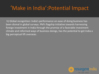 ‘Make in India’:Potential Impact
h) Global recognition: India’s performance on ease of doing business has
been dismal in global surveys. PM’s flagship initiative towards harnessing
foreign investment in India through the promise of a favorable investment
climate and reformed ways of business doings, has the potential to get India a
big perceptual lift overseas.
 