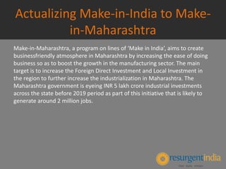 Actualizing Make-in-India to Make-
in-Maharashtra
Make-in-Maharashtra, a program on lines of ‘Make in India’, aims to create
businessfriendly atmosphere in Maharashtra by increasing the ease of doing
business so as to boost the growth in the manufacturing sector. The main
target is to increase the Foreign Direct Investment and Local Investment in
the region to further increase the industrialization in Maharashtra. The
Maharashtra government is eyeing INR 5 lakh crore industrial investments
across the state before 2019 period as part of this initiative that is likely to
generate around 2 million jobs.
 