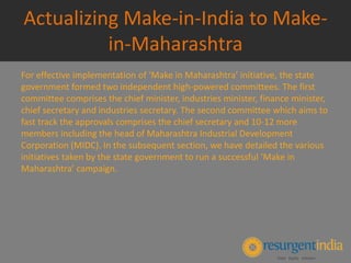 Actualizing Make-in-India to Make-
in-Maharashtra
For effective implementation of ‘Make in Maharashtra’ initiative, the state
government formed two independent high-powered committees. The first
committee comprises the chief minister, industries minister, finance minister,
chief secretary and industries secretary. The second committee which aims to
fast track the approvals comprises the chief secretary and 10-12 more
members including the head of Maharashtra Industrial Development
Corporation (MIDC). In the subsequent section, we have detailed the various
initiatives taken by the state government to run a successful ‘Make in
Maharashtra’ campaign.
 