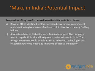 ‘Make in India’:Potential Impact
An overview of key benefits desired from the initiative is listed below:
a) Boost of FDI in identified sectors: Increased government commitment
and direction to give a sense of reduced risk to investors, thereby fuelling
inflows.
b) Access to advanced technology and Research support: The campaign
aims to urge both local and foreign companies to invest in India. The
foreign investment could enable access to advanced technologies and
research know-how, leading to improved efficiency and quality
 