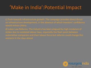 ‘Make in India’:Potential Impact
c) Push towards infrastructure growth: The campaign provides direct thrust
on infrastructure development, in the absence of which investors’ confidence
would remain jittery.
d) Labor Law Reforms: The Industry has been plagued by high incidence of
strikes due to outdated labour laws, especially the flash point between
automotive companies and their labour force but reforms could change this
scenario in the days ahead.
 