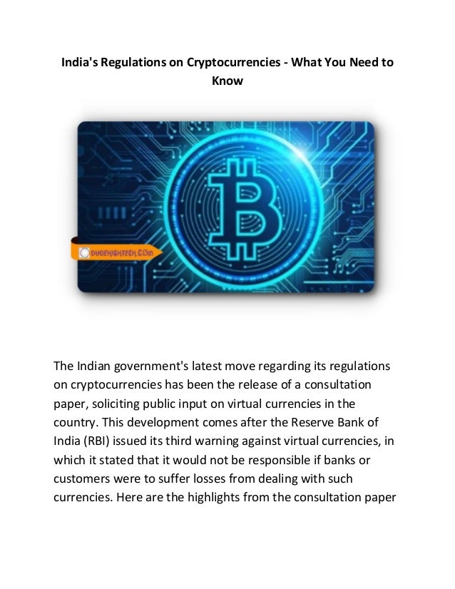 India's Regulations on Cryptocurrencies - What You Need to
Know
The Indian government's latest move regarding its regulations
on cryptocurrencies has been the release of a consultation
paper, soliciting public input on virtual currencies in the
country. This development comes after the Reserve Bank of
India (RBI) issued its third warning against virtual currencies, in
which it stated that it would not be responsible if banks or
customers were to suffer losses from dealing with such
currencies. Here are the highlights from the consultation paper
 