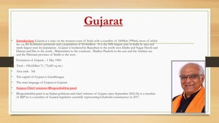 Gujarat
• Introduction: Gujarat is a state on the western coast of India with a coastline of 1600km (990mi) most of which
lies on the Kathiawar peninsula and a population of 60.4million . It is the fifth largest state in India by area and
ninth largest state by population . Gujarat is bordered by Rajasthan to the north west Dadra and Nagar Haveli and
Daman and Diu to the south , Maharashtra to the southeast , Madhya Pradesh to the east and the Arabian sea
and the Pakistani province of Sindh to the west .
• Formation of Gujarat – 1 May 1960
• Total – 196,024km^2 ( 75,685 sq mi )
• Area rank- 5th
• The capital of Gujarat is Gandhinagar.
• The state language of Gujarat is Gujarati.
• Gujarat Chief minister-Bhupendrabhai patel
• Bhupendrabhai patel is an Indian politician and chief minister of Gujarat since September 2021.He is a member
of BJP he is a member of Gujarat legislative assembly representing Ghatlodia constituency in 2017.
 