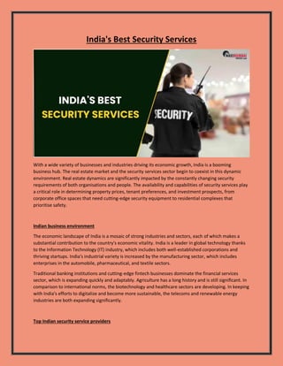 India's Best Security Services
With a wide variety of businesses and industries driving its economic growth, India is a booming
business hub. The real estate market and the security services sector begin to coexist in this dynamic
environment. Real estate dynamics are significantly impacted by the constantly changing security
requirements of both organisations and people. The availability and capabilities of security services play
a critical role in determining property prices, tenant preferences, and investment prospects, from
corporate office spaces that need cutting-edge security equipment to residential complexes that
prioritise safety.
Indian business environment
The economic landscape of India is a mosaic of strong industries and sectors, each of which makes a
substantial contribution to the country's economic vitality. India is a leader in global technology thanks
to the Information Technology (IT) industry, which includes both well-established corporations and
thriving startups. India's industrial variety is increased by the manufacturing sector, which includes
enterprises in the automobile, pharmaceutical, and textile sectors.
Traditional banking institutions and cutting-edge fintech businesses dominate the financial services
sector, which is expanding quickly and adaptably. Agriculture has a long history and is still significant. In
comparison to international norms, the biotechnology and healthcare sectors are developing. In keeping
with India's efforts to digitalize and become more sustainable, the telecoms and renewable energy
industries are both expanding significantly.
Top Indian security service providers
 