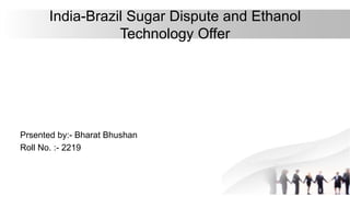 India-Brazil Sugar Dispute and Ethanol
Technology Offer
Prsented by:- Bharat Bhushan
Roll No. :- 2219
 
