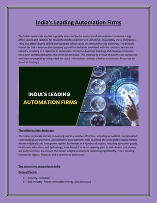 India's Leading Automation Firms
The Indian real estate market is greatly impacted by the existence of automation companies. Large
office spaces and facilities for research and development are sometimes required by these enterprises.
They also attract highly skilled professionals, which raises the demand for city dwellings. The primary
reason for this is because the company's growth in India has coincided with the country's real estate
industry, resulting in a rapid rise in population. Numerous business buildings and housing complexes
have been constructed across the city in recent years. This increase is a result of automation companies'
and their employees' growing need for space. Information on several Indian automation firms may be
found in this page.
The Indian business landscape
The Indian corporate climate is evolving due to a number of factors, including as political reorganisation,
technological advancement, and economic development. India is among the several developing nations
whose middle classes have grown rapidly. Businesses in a number of sectors, including consumer goods,
healthcare, education, and technology, have found it to be an opening gate. In India today, cell phones
are quite common. As a result, the nation's digital economy is expanding significantly. This is creating
chances for digital, financial, and e-commerce businesses.
Top automation companies in India
General Electric
 Industry- Industrial
 Sub-industry- Power, renewable energy, and aerospace
 