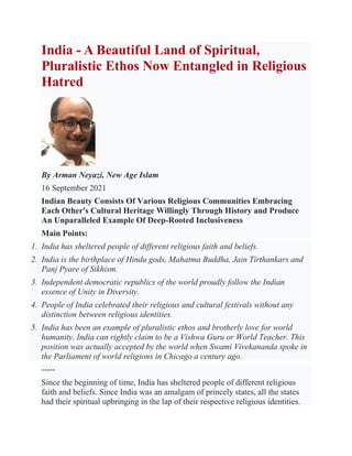India - A Beautiful Land of Spiritual,
Pluralistic Ethos Now Entangled in Religious
Hatred
By Arman Neyazi, New Age Islam
16 September 2021
Indian Beauty Consists Of Various Religious Communities Embracing
Each Other's Cultural Heritage Willingly Through History and Produce
An Unparalleled Example Of Deep-Rooted Inclusiveness
Main Points:
1. India has sheltered people of different religious faith and beliefs.
2. India is the birthplace of Hindu gods, Mahatma Buddha, Jain Tirthankars and
Panj Pyare of Sikhism.
3. Independent democratic republics of the world proudly follow the Indian
essence of Unity in Diversity.
4. People of India celebrated their religious and cultural festivals without any
distinction between religious identities.
5. India has been an example of pluralistic ethos and brotherly love for world
humanity. India can rightly claim to be a Vishwa Guru or World Teacher. This
position was actually accepted by the world when Swami Vivekananda spoke in
the Parliament of world religions in Chicago a century ago.
-----
Since the beginning of time, India has sheltered people of different religious
faith and beliefs. Since India was an amalgam of princely states, all the states
had their spiritual upbringing in the lap of their respective religious identities.
 