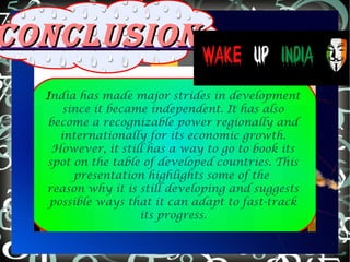 India has made major strides in development
since it became independent. It has also
become a recognizable power regionally and
internationally for its economic growth.
However, it still has a way to go to book its
spot on the table of developed countries. This
presentation highlights some of the
reason why it is still developing and suggests
possible ways that it can adapt to fast-track
its progress.
CONCLUSIONCONCLUSION
 