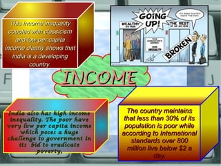 INCOMEINCOME
The country maintainsThe country maintains
that less than 30% of itsthat less than 30% of its
population is poor whilepopulation is poor while
according to Internationalaccording to International
standards over 800standards over 800
million live below $2 amillion live below $2 a
day.day.
India also has high incomeIndia also has high income
inequality. The poor haveinequality. The poor have
very low per capita incomevery low per capita income
which poses a hugewhich poses a huge
challenge to government inchallenge to government in
its bid to eradicateits bid to eradicate
povertypoverty..
This income inequalityThis income inequality
coupled with classicismcoupled with classicism
and low per capitaand low per capita
income clearly shows thatincome clearly shows that
india is a developingindia is a developing
country.country.
 