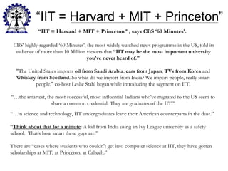 “ IIT = Harvard + MIT + Princeton” “ IIT = Harvard + MIT + Princeton” , says CBS ‘60 Minutes’.  CBS' highly-regarded ‘60 Minutes’, the most widely watched news programme in the US, told its audience of more than 10 Million viewers that  “IIT may be the most important university you've never heard of." "The United States imports  oil from Saudi Arabia ,  cars from Japan ,  TVs from Korea  and  Whiskey from Scotland . So what do we import from India? We import people, really smart people," co-host Leslie Stahl began while introducing the segment on IIT. “…the smartest, the most successful, most influential Indians who've migrated to the US seem to share a common credential: They are graduates of the IIT.” “… in science and technology, IIT undergraduates leave their American counterparts in the dust.” “ Think about that for a minute : A kid from India using an Ivy League university as a safety school.  That's how smart these guys are.” There are “cases where students who couldn't get into computer science at IIT, they have gotten scholarships at MIT, at Princeton, at Caltech.” 
