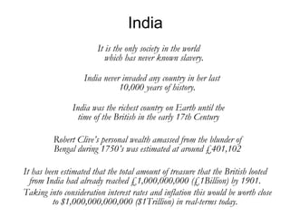 India India never invaded any country in her last 10,000 years of history. It is the only society in the world which has never known slavery. India was the richest country on Earth until the time of the British in the early 17th Century Robert Clive’s personal wealth amassed from the blunder of Bengal during 1750’s was estimated at around £401,102 It has been estimated that the total amount of treasure that the British looted from India had already reached £1,000,000,000 (£1Billion) by 1901. Taking into consideration interest rates and inflation this would be worth close to $1,000,000,000,000 ($1Trillion) in real-terms today. 