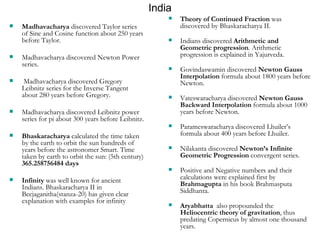 India Theory of Continued Fraction  was discovered by Bhaskaracharya II. Indians discovered  Arithmetic and Geometric progression . Arithmetic progression is explained in Yajurveda. Govindaswamin discovered  Newton Gauss Interpolation  formula about 1800 years before Newton. Vateswaracharya discovered  Newton Gauss Backward Interpolation  formula about 1000 years before Newton. Parameswaracharya discovered Lhuiler’s formula about 400 years before Lhuiler. Nilakanta discovered  Newton’s Infinite Geometric Progression  convergent series. Positive and Negative numbers and their calculations were explained first by  Brahmagupta  in his book Brahmasputa Siddhanta. Aryabhatta   also propounded the  Heliocentric theory of gravitation , thus predating Copernicus by almost one thousand years.  Madhavacharya  discovered Taylor series of Sine and Cosine function about 250 years before Taylor. Madhavacharya discovered Newton Power series. Madhavacharya discovered Gregory Leibnitz series for the Inverse Tangent about 280 years before Gregory. Madhavacharya discovered Leibnitz power series for pi about 300 years before Leibnitz. Bhaskaracharya  calculated the time taken by the earth to orbit the sun hundreds of years before the astronomer Smart. Time taken by earth to orbit the sun: (5th century)  365.258756484 days Infinity  was well known for ancient Indians. Bhaskaracharya II in Beejaganitha(stanza-20) has given clear explanation with examples for infinity 