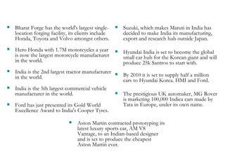 Bharat Forge has the world's largest single-location forging facility, its clients include Honda, Toyota and Volvo amongst others.  Hero Honda with 1.7M motorcycles a year is now the largest motorcycle manufacturer in the world.  India is the 2nd largest tractor manufacturer in the world. India is the 5th largest commercial vehicle manufacturer in the world. Ford has just presented its Gold World Excellence Award to India's Cooper Tyres. Suzuki, which makes Maruti in India has decided to make India its manufacturing, export and research hub outside Japan. Hyundai India is set to become the global small car hub for the Korean giant and will produce 25k Santros to start with.  By 2010 it is set to supply half a million cars to Hyundai Korea. HMI and Ford. The prestigious UK automaker, MG Rover is marketing 100,000 Indica cars made by Tata in Europe, under its own name. Aston Martin contracted prototyping its latest luxury sports car, AM V8 Vantage, to an Indian-based designer and is set to produce the cheapest Aston Martin ever. 