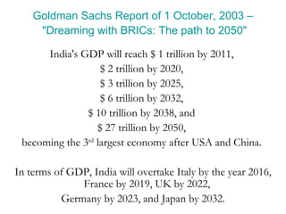 Goldman Sachs Report of 1 October, 2003 – "Dreaming with BRICs: The path to 2050" India's GDP will reach $ 1 trillion by 2011,  $ 2 trillion by 2020,  $ 3 trillion by 2025,  $ 6 trillion by 2032,  $ 10 trillion by 2038, and  $ 27 trillion by 2050,  becoming the 3 rd  largest economy after USA and China.  In terms of GDP, India will overtake Italy by the year 2016, France by 2019, UK by 2022,  Germany by 2023, and Japan by 2032. 