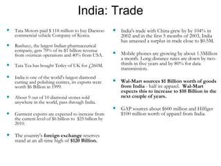 India: Trade Tata Motors paid $ 118 million to buy Daewoo commercial vehicle Company of Korea.  Ranbaxy, the largest Indian pharmaceutical company, gets 70% of its $1 billion revenue from overseas operations and 40% from USA.  Tata Tea has bought Tetley of UK for £260M.  India is one of the world's largest diamond cutting and polishing centres, its exports were worth $6 Billion in 1999. About 9 out of 10 diamond stones sold anywhere in the world, pass through India. Garment exports are expected to increase from the current level of $6 billion to  $25 billion by 2010. The country's  foreign exchange  reserves stand at an all-time high of  $120 Billion. India's trade with China grew by by 104% in 2002 and in the first 5 months of 2003, India has amassed a surplus in trade close to $0.5M. Mobile phones are growing by about 1.5Million a month. Long distance rates are down by two-thirds in five years and by 80% for data transmission. Wal-Mart sources $1 Billion worth of goods from India  - half its apparel.  Wal-Mart expects this to increase to $10 Billion in the next couple of years. GAP sources about $600 million and Hilfiger $100 million worth of apparel from India . 
